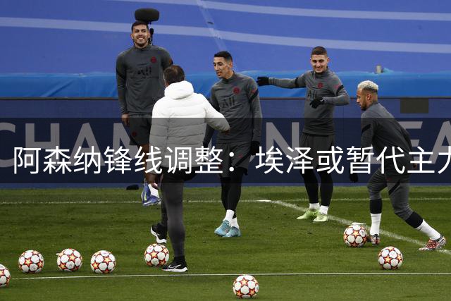 阿森纳锋线调整：埃泽或暂代主力，战切尔西面临抉择